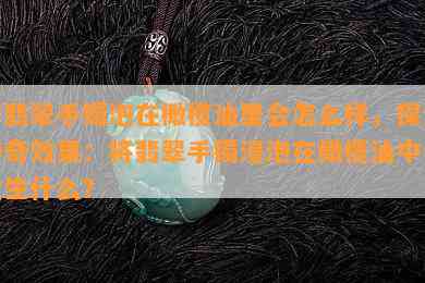 将翡翠手镯泡在橄榄油里会怎么样，探索神奇效果：将翡翠手镯浸泡在橄榄油中会发生什么？