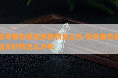 翡翠里有黑色絮状物怎么办-翡翠里有黑色絮状物怎么办呢