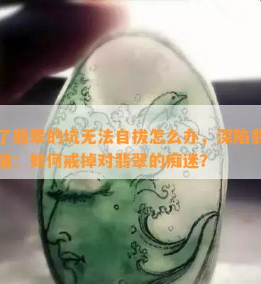 入了翡翠的坑无法自拔怎么办，深陷翡翠之谜：如何戒掉对翡翠的痴迷？