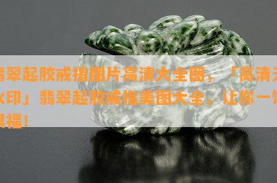 翡翠起胶戒指图片高清大全图，「高清无水印」翡翠起胶戒指美图大全，让你一饱眼福！