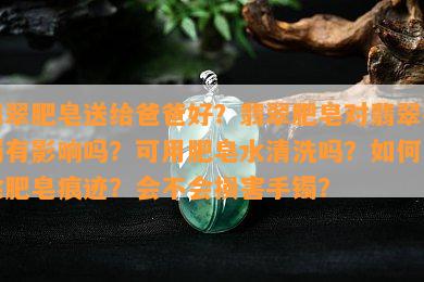 翡翠肥皂送给爸爸好？翡翠肥皂对翡翠手镯有影响吗？可用肥皂水清洗吗？如何去除肥皂痕迹？会不会损害手镯？