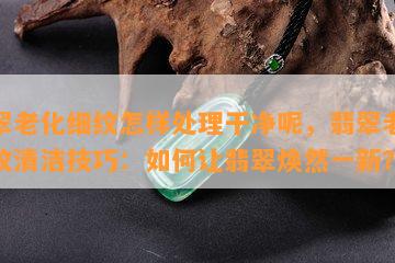 翡翠老化细纹怎样处理干净呢，翡翠老化细纹清洁技巧：如何让翡翠焕然一新？