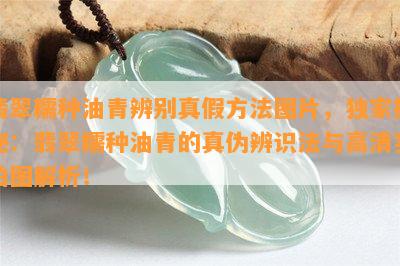 翡翠糯种油青辨别真假方法图片，独家揭秘：翡翠糯种油青的真伪辨识法与高清实拍图解析！