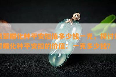 翡翠糯化种平安扣值多少钱一克，探讨翡翠糯化种平安扣的价值：一克多少钱？