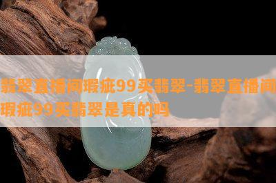 翡翠直播间瑕疵99买翡翠-翡翠直播间瑕疵99买翡翠是真的吗