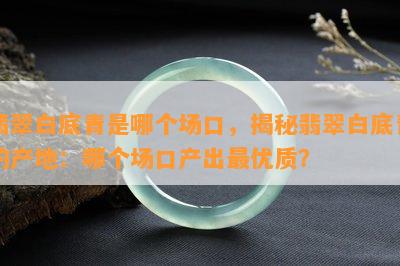 翡翠白底青是哪个场口，揭秘翡翠白底青的产地：哪个场口产出更优质？