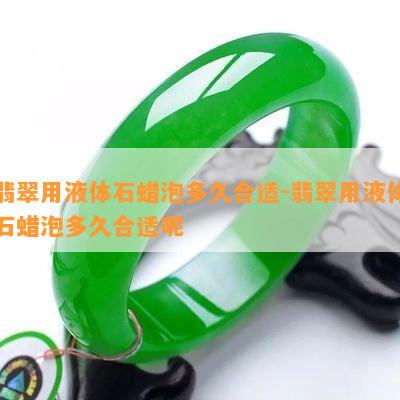 翡翠用液体石蜡泡多久合适-翡翠用液体石蜡泡多久合适呢