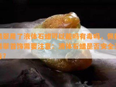 翡翠用了液体石蜡可以戴吗有吗，佩戴翡翠首饰需要注意：液体石蜡是否安全无？