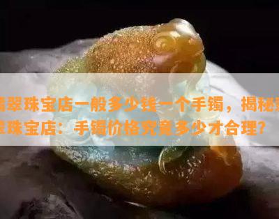 翡翠珠宝店一般多少钱一个手镯，揭秘翡翠珠宝店：手镯价格究竟多少才合理？