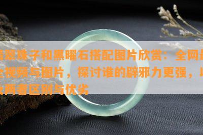 翡翠珠子和黑曜石搭配图片欣赏：全网最全视频与图片，探讨谁的辟邪力更强，以及两者区别与优劣