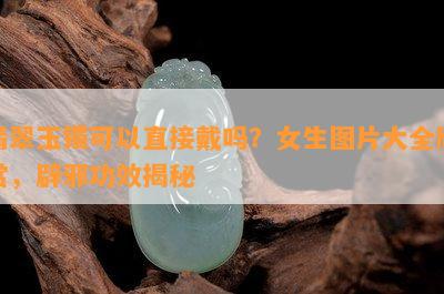 翡翠玉镯可以直接戴吗？女生图片大全欣赏，辟邪功效揭秘