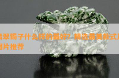 翡翠镯子什么样的更好？精选最美款式及图片推荐