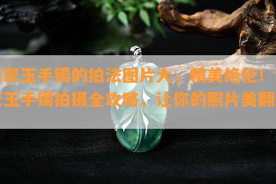 翡翠玉手镯的拍法图片大，精美绝伦！翡翠玉手镯拍摄全攻略，让你的照片美翻天！