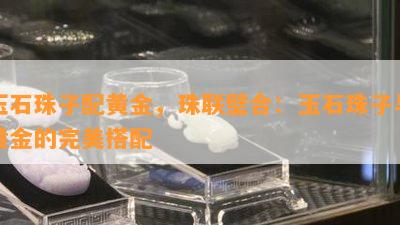 玉石珠子配黄金，珠联璧合：玉石珠子与黄金的完美搭配