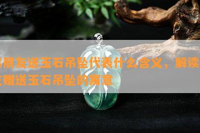 男朋友送玉石吊坠代表什么含义，解读男友赠送玉石吊坠的寓意