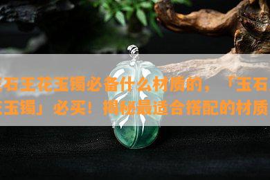 玉石王花玉镯必备什么材质的，「玉石王花玉镯」必买！揭秘最适合搭配的材质