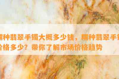 糯种翡翠手镯大概多少钱，糯种翡翠手镯价格多少？带你了解市场价格趋势