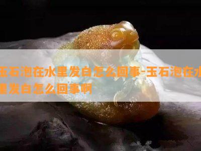 玉石泡在水里发白怎么回事-玉石泡在水里发白怎么回事啊