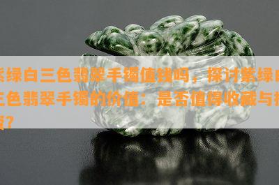 紫绿白三色翡翠手镯值钱吗，探讨紫绿白三色翡翠手镯的价值：是否值得收藏与投资？