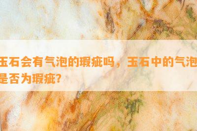 玉石会有气泡的瑕疵吗，玉石中的气泡：是否为瑕疵？