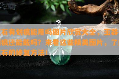 玉石有划痕能用吗图片欣赏大全，玉器有划痕还能戴吗？来看这些精美图片，了解玉石的修复方法！