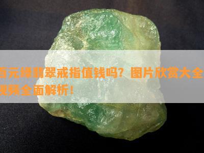 百元绿翡翠戒指值钱吗？图片欣赏大全、视频全面解析！