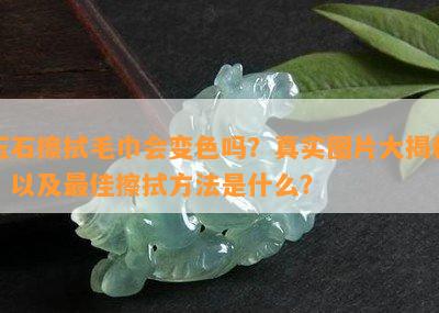 玉石擦拭毛巾会变色吗？真实图片大揭秘！以及更佳擦拭方法是什么？