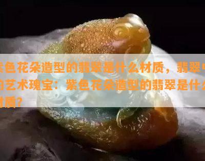 紫色花朵造型的翡翠是什么材质，翡翠中的艺术瑰宝：紫色花朵造型的翡翠是什么材质？