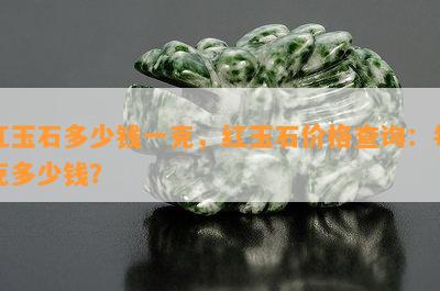 红玉石多少钱一克，红玉石价格查询：每克多少钱？