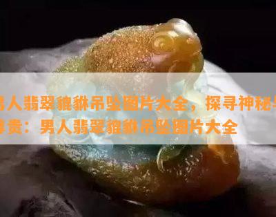 男人翡翠貔貅吊坠图片大全，探寻神秘与尊贵：男人翡翠貔貅吊坠图片大全