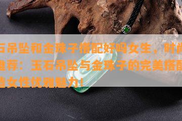 玉石吊坠和金珠子搭配好吗女生，时尚配饰推荐：玉石吊坠与金珠子的完美搭配，打造女性优雅魅力！