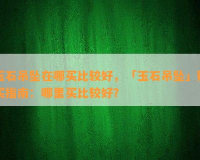 玉石吊坠在哪买比较好，「玉石吊坠」购买指南：哪里买比较好？