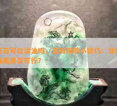 玉石可以涂油吗，玉石保养小技巧：涂抹油脂是否可行？