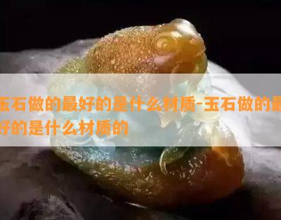 玉石做的更好的是什么材质-玉石做的更好的是什么材质的