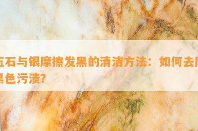 玉石与银摩擦发黑的清洁方法：如何去除黑色污渍？