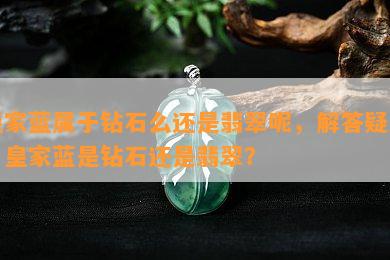 皇家蓝属于钻石么还是翡翠呢，解答疑惑：皇家蓝是钻石还是翡翠？