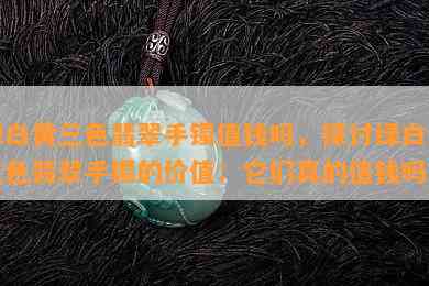 绿白黄三色翡翠手镯值钱吗，探讨绿白黄三色翡翠手镯的价值：它们真的值钱吗？