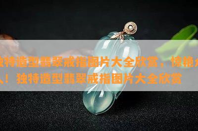 独特造型翡翠戒指图片大全欣赏，惊艳众人！独特造型翡翠戒指图片大全欣赏