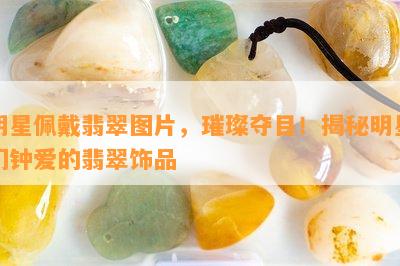 明星佩戴翡翠图片，璀璨夺目！揭秘明星们钟爱的翡翠饰品