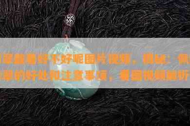 翡翠戴着好不好呢图片视频，揭秘：佩戴翡翠的好处和注意事项，看图视频解析！