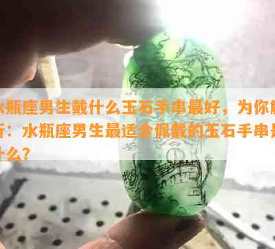 水瓶座男生戴什么玉石手串更好，为你解析：水瓶座男生最适合佩戴的玉石手串是什么？