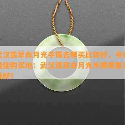 武汉翡翠白月光手镯去哪买比较好，寻找更佳购买地：武汉翡翠白月光手镯哪里买更好？