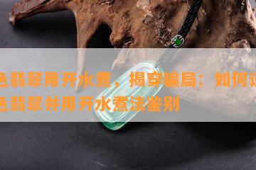 染色翡翠用开水煮，揭穿骗局：如何识别染色翡翠并用开水煮法鉴别