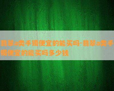 翡翠a类手镯便宜的能买吗-翡翠a类手镯便宜的能买吗多少钱