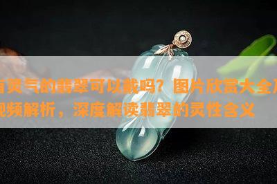 有灵气的翡翠可以戴吗？图片欣赏大全及视频解析，深度解读翡翠的灵性含义