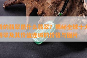 最贵的翡翠是什么翡翠？揭秘全球十大顶级翡翠及其价值连城的价格与图片