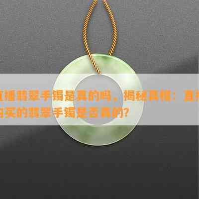 直播翡翠手镯是真的吗，揭秘真相：直播购买的翡翠手镯是否真的？