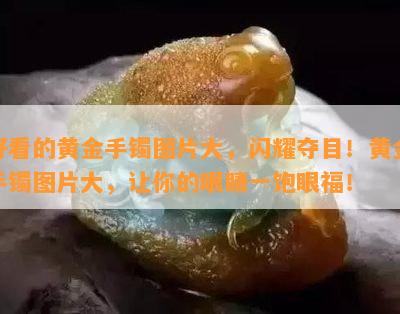 好看的黄金手镯图片大，闪耀夺目！黄金手镯图片大，让你的眼睛一饱眼福！