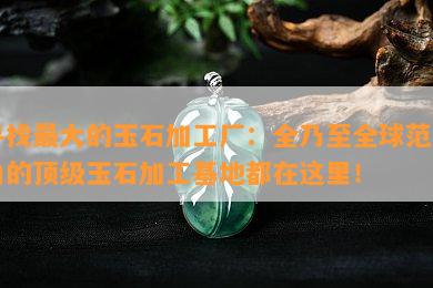 寻找更大的玉石加工厂：全乃至全球范围内的顶级玉石加工基地都在这里！