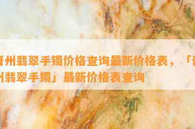 晋州翡翠手镯价格查询最新价格表，「晋州翡翠手镯」最新价格表查询